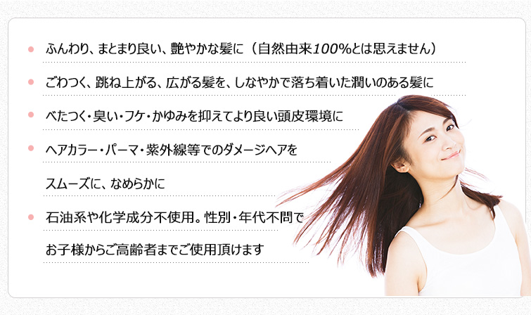 ●ふんわり、まとまり良い、艶やかな髪に(自然由来100%とは思えません)
●ごわつく、跳ね上がる、広がる髪を、しなやかで落ち着いた潤いのある髪に
●べたつく・臭い・フケ・かゆみを抑えてより良い頭皮環境に
●ヘアカラー・パーマ・紫外線等でのダメージヘアをスムーズに、なめらかに
●石油系や化学成分不使用。性別・年代不問でお子様からご高齢者までご使用頂けます