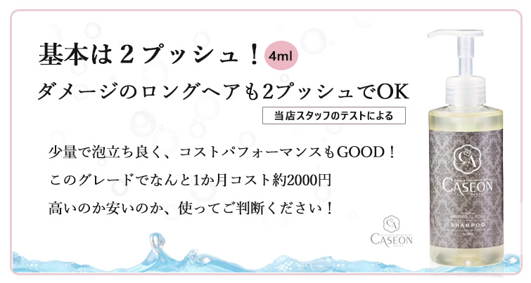 【キャセオンPGシャンプー】基本は2プッシュ(4ml使用)!
ダメージのロングヘアも2プッシュでOK(当店スタッフのテストによる)
少量で泡立ち良く、コストパフォーマンスもGOOD!
このグレードでなんと1か月コスト約2000円
高いのか安いのか、使ってご判断ください!