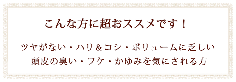 こんな方に超おススメです!ツヤがない・ハリ&コシ・ボリュームに乏しい。
頭皮の臭い・フケ・かゆみを気にされる方