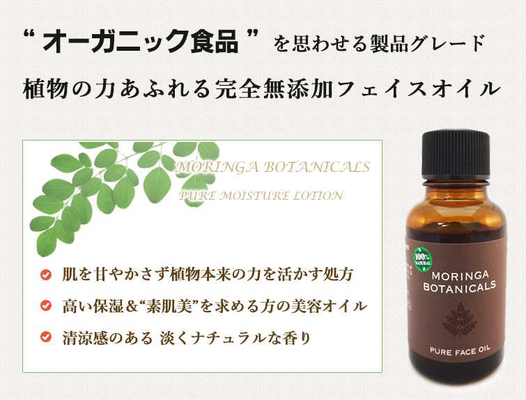 “モリンガボタニカルズピュアモイスチャーローションは “オーガニック食品” を思わせる製品グレード
植物の力あふれる無添加化粧水
●肌を甘やかさず植物本来の力を活かす処方
●高い保湿&“素肌美”を求める方の美容オイル
●清涼感のある 淡くナチュラルな香り