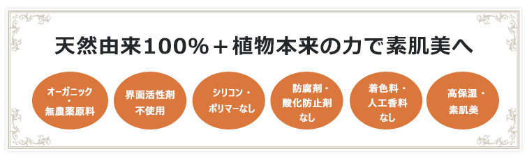 天然由来100%+植物本来の力で素肌美へ 1. オーガニック・無農薬原料 2.界面活性剤不使用 3.シリコン・ポリマーなし 4.防腐剤・酸化防止剤なし 5.着色料・人工香料なし 6.高保湿・素肌美