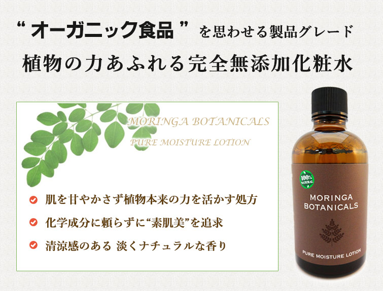 “モリンガボタニカルズピュアモイスチャーローションは “オーガニック食品” を思わせる製品グレード
植物の力あふれる完全無添加化粧水
●肌を甘やかさず植物本来の力を活かす処方
●化学成分に頼らずに“素肌美”を追求
●清涼感のある 淡くナチュラルな香り