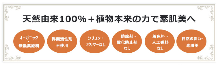 天然由来100%+植物本来の力で素肌美へ 1. オーガニック・無農薬原料 2.界面活性剤不使用 3.シリコン・ポリマーなし 4.防腐剤・酸化防止剤なし 5.着色料・人工香料なし 6.自然の潤い・素肌美