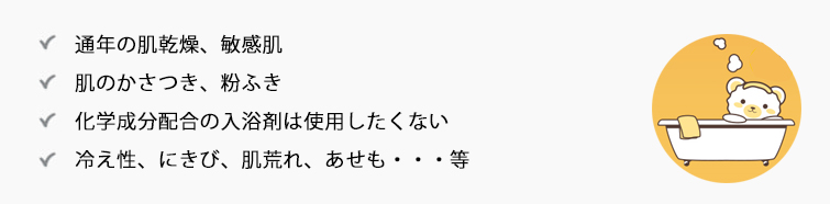 こんなお悩みの方におススメ● 通年の肌乾燥、敏感肌
● 肌のかさつき、粉ふき
● 化学成分配合の入浴剤は使用したくない
● 冷え性、にきび、肌荒れ、あせも・・・等