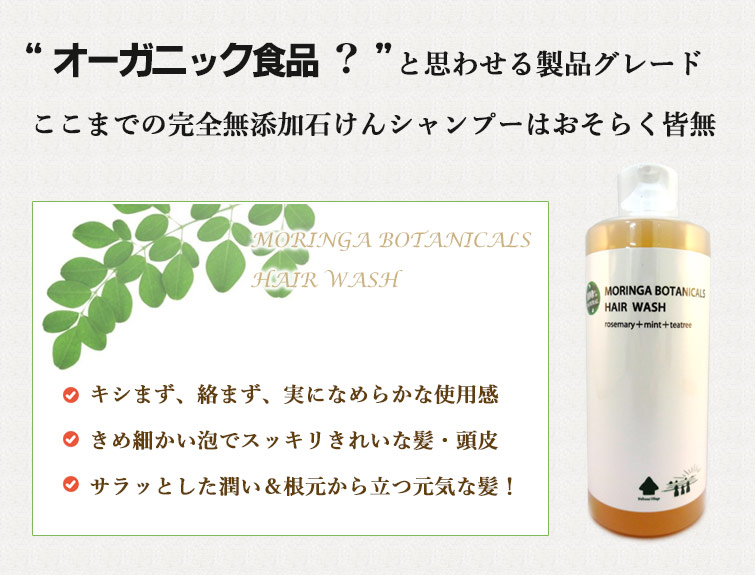 “モリンガボタニカルズヘアウォッシュはオーガニック食品” を思わせる製品グレード
ここまでの完全無添加石けんシャンプーはおそらく皆無
クリーミーな泡でスッキリきれいな髪・頭皮
ツヤ、サラサラ、根元から立つ元気な髪へ!