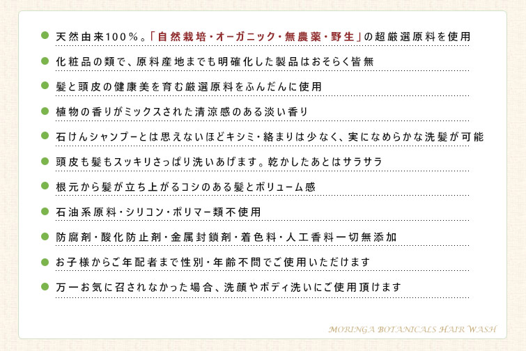 ◆天然由来100%。『自然栽培・オーガニック・無農薬・野生』の超厳選原料を使用
◆化粧品の類で、原料産地までも明確化した製品はおそらく皆無
◆髪と頭皮の健康美を育む厳選原料をふんだんに使用
◆植物の香りがミックスされた清涼感のある淡い香り
◆頭皮も髪もスッキリさっぱり洗いあげます。乾かしたあとはサラサラ
◆根元から髪が立ち上がるコシのある髪とボリューム感
◆石油系原料・シリコン・ポリマー類不使用
◆防腐剤・酸化防止剤・金属封鎖剤・着色料・人工香料一切無添加
◆お子様からご年配者まで性別・年齢不問でごご使用いただけます
◆万一お気に召されなかった場合、洗顔やボディ洗いにご使用頂けます