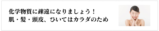 化学物質に疎遠になりましょう!
肌・髪・頭皮、ひいてはカラダのため