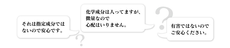●それは指定成分ではないので安心です。
●化学成分は入ってますが、微量なので心配はいりません。●有害ではないのでご安心ください。
