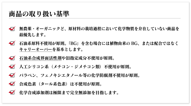 ●無農薬・オーガニックど、原材料の栽培過程において化学物質を介在していない商品を最優先します。
●石油系原料不使用が原則。「BG」を含む場合には植物由来のBG、または配合ではなくキャリーオーバーを基本とします。
●石油系合成界面活性剤や旧指定成分不使用が原則。
●人工シリコン系(メチコン・ジメチコン類)不使用が原則。
●パラベン、フェノキシエタノール等の化学防腐剤不使用が原則。
●合成色素(タール系色素)は不使用が原則。
●化学合成添加剤は極限まで完全無添加を目指します。