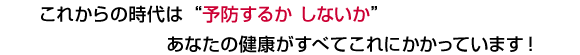 これからの時代は「予防するかしないか」あなたの健康がすべてこれにかかっています