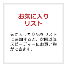 お気に入りリスト 気に入った商品をリストに追加すると、次回以降スピーディーにお買い物ができます。