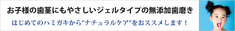 お子様の歯茎にもやさしいジェルタイプの無添加歯磨き
はじめてのハミガキから“ナチュラルケア”をおススメします!