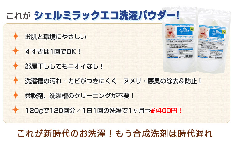 シェルミラック エコ洗濯パウダーの特徴:1、お肌と環境にやさしい。2、すすぎは1回でOK!3、部屋干ししてもニオイなし!4、洗濯槽の汚れ・カビがつきにくく ヌメリ・悪臭の除去&防止!5、柔軟剤、洗濯槽のクリーニングが不要!
6、120gで120回分/1日1回の洗濯で1ヶ月⇒約390円!