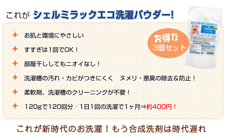 シェルミラック エコ洗濯パウダーの特徴:1、お肌と環境にやさしい。2、すすぎは1回でOK!3、部屋干ししてもニオイなし!4、洗濯槽の汚れ・カビがつきにくく ヌメリ・悪臭の除去&防止!5、柔軟剤、洗濯槽のクリーニングが不要!
6、120gで120回分/1日1回の洗濯で1ヶ月⇒約390円!