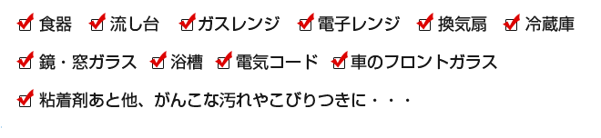 ●食器 ●流し台 ●ガスレンジ ●電子レンジ ●換気扇 ●冷蔵庫 ●鏡・窓ガラス ●浴槽
●電気コード ●車のフロントガラス ●粘着剤あと他、がんこな汚れやこびりつきに・・・
