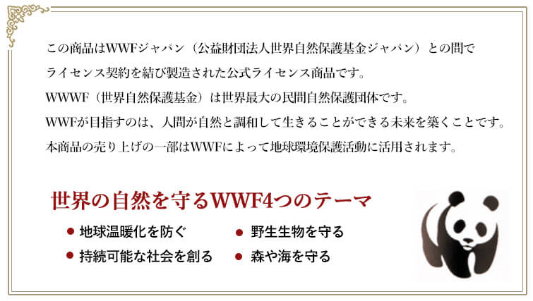 この商品はWWFジャパン(公益財団法人世界自然保護基金ジャパン)との間でライセンス契約を結び製造された公式ライセンス商品です。WWWF(世界自然保護基金)は世界最大の民間自然保護団体です。WWFが目指すのは、人間が自然と調和して生きることができる未来を築くことです。 本商品の売り上げの一部はWWFによって地球環境保護活動に活用されます。
世界の自然を守るWWF4つのテーマ ◆地球温暖化を防ぐ ◆持続可能な社会を創る ◆野生生物を守る ◆森や海を守る