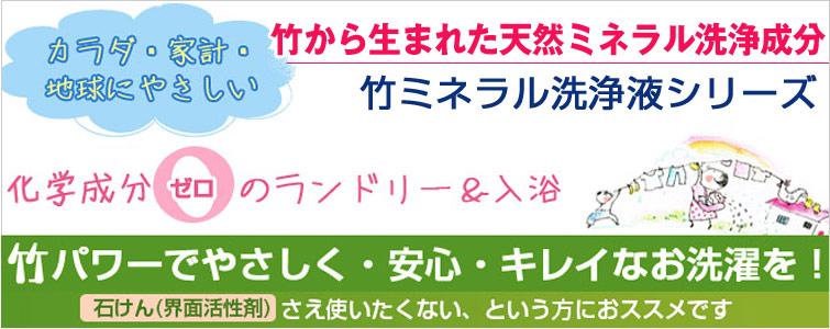 竹から生まれた天然ミネラル洗浄成分。 竹ミネラル洗浄液シリーズ。カラダに、家計に、地球にやさしい。
化学成分ゼロのランドリー&入浴。 竹パワーでやさしく・安心・キレイなお洗濯を!<石けん(界面活性剤)>さえ使いたくない、という方におススメです