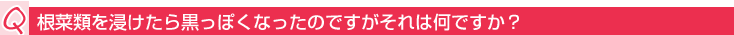 Q:根菜類を浸けたら黒っぽくなったのですがそれは何ですか?