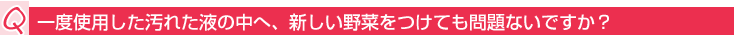 Q:汚れた液の中へ新しい野菜をつけても問題ないですか?