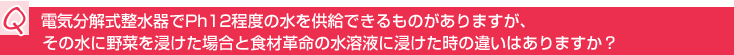 Q:電気分解式整水器でPh12程度の水を供給できるものがありますが、その水に野菜を浸けた場合と食材革命の水溶液に浸けた時の違いはありますか?