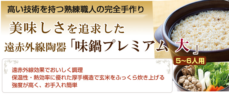 高い技術を持つ熟練職人の完全手作り。
美味しさを追求した遠赤外線陶器「味鍋プレミアム 大」。
遠赤外線効果でおいしく調理 保温性・熱効率に優れた厚手構造で玄米をふっくら炊き上げる 強度が高く、お手入れ簡単