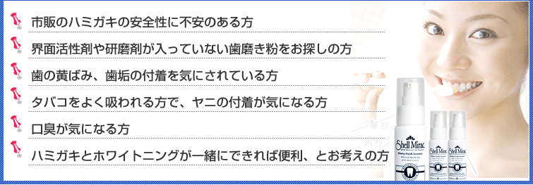 1.市販のハミガキの安全性に不安のある方。2.界面活性剤や研磨剤が入っていない歯磨き粉をお探しの方。3.歯の黄ばみ、歯垢の付着を気にされている方。
4.タバコをよく吸われる方で、ヤニの付着が気になる方。5.口臭が気になる方。6.ハミガキとホワイトニングが一緒にできれば便利、とお考えの方。