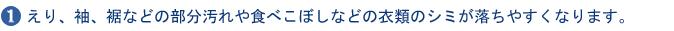 1.えり、袖、裾などの部分汚れや食べこぼしなどの衣類のシミが落ちやすくなります。