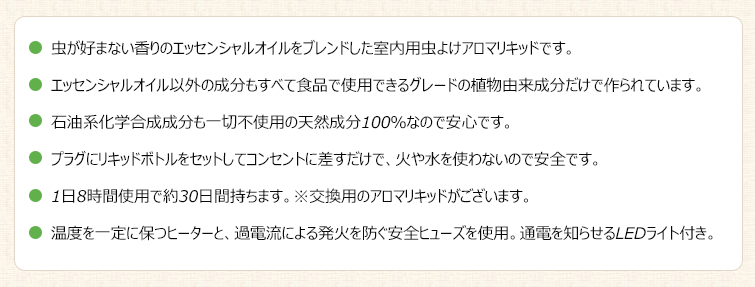 ●虫が好まない香りのエッセンシャルオイルをブレンドした室内用虫よけアロマリキッドです。
●エッセンシャルオイル以外の成分もすべて食品で使用できるグレードの植物由来成分だけで作られています。
●石油系化学合成成分も一切不使用の天然成分100%なので安心です。
●プラグにリキッドボトルをセットしてコンセントに差すだけで、火や水を使わないので安全です。
●1日8時間使用で約30日間持ちます。※交換用のアロマリキッドがございます。
●温度を一定に保つヒーターと、過電流による発火を防ぐ安全ヒューズを使用。通電を知らせるLEDライト付き。