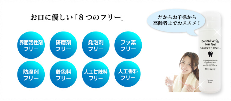 お口に優しい「8つのフリー」 だからお子様から高齢者までおススメ!
・界面活性剤フリー・石油系フリー・防腐剤フリー・研磨剤フリー・フッ素フリー・着色料フリー・人工香料フリー