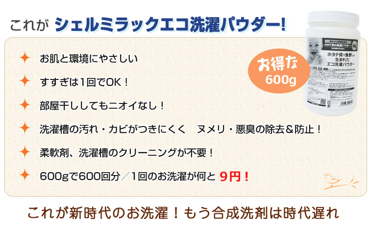 シェルミラック エコ洗濯パウダーの特徴:1、お肌と環境にやさしい。2、すすぎは1回でOK!3、部屋干ししてもニオイなし!4、洗濯槽の汚れ・カビがつきにくく ヌメリ・悪臭の除去&防止!5、柔軟剤、洗濯槽のクリーニングが不要!
6、600gで600回分/1回のお洗濯が何と「9円」!