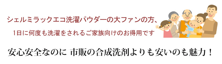 シェルミラックエコ洗濯パウダーの大ファンの方、1日に何度も洗濯をされるご家族向けのお得用です。安心安全なのに 市販の合成洗剤よりも安いのも魅力!