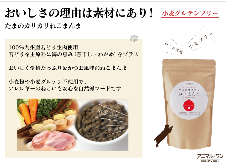 おいしさの理由は素材にあり! (小麦グルテンフリー)
100%九州産若どり生肉使用
若どりを主原料に海の恵み(煮干し・わかめ)をプラス
おいしく愛情たっぷり&かつお風味のねこまんま
小麦粉や小麦グルテン不使用で、アレルギーのねこにも安心な自然派フードです