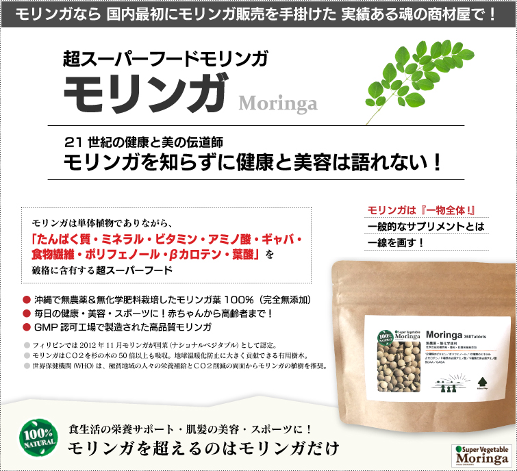 モリンガは栄養満点の野菜 スーパーベジタブル。モリンガは一般的なサプリメントとは違います。成分加工・調整・添加物なしの天然100%。 破格の栄養素を誇るパワーある野菜
だから“スーパーベジタブル”!栄養補給・スポーツ・ダイエット・美肌&爽快で健やかな毎日へ! 赤ちゃんからご高齢者まで、超おススメの逸品です。