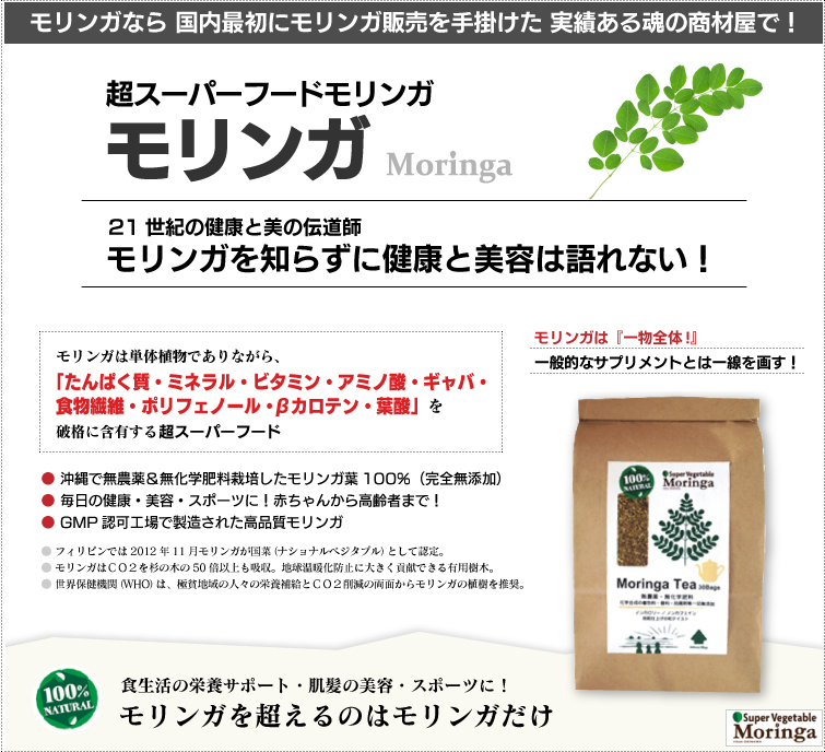 モリンガは栄養満点の野菜 スーパーベジタブル。モリンガは一般的なサプリメントとは違います。成分加工・調整・添加物なしの天然100%。 破格の栄養素を誇るパワーある野菜
だから“スーパーベジタブル”!栄養補給・スポーツ・ダイエット・美肌&爽快で健やかな毎日へ! 赤ちゃんからご高齢者まで、超おススメの逸品です。