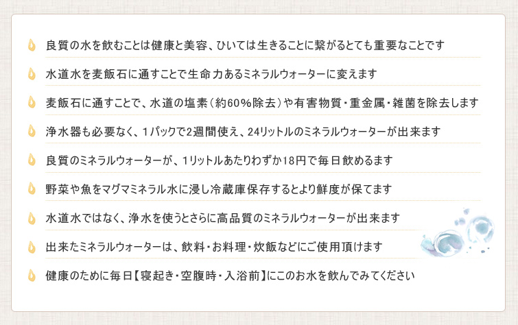 マグマミネラルのPRポイント;■良質の水を飲むことは健康と美容、ひいては生きることに繋がるとても重要なことです
■水道水を麦飯石に通すことで生命力あるミネラルウォーターに変えます
■麦飯石に通すことで、水道の塩素(約60%除去)や有害物質・重金属・雑菌を除去します
■浄水器も必要なく、1パックで2週間使え、24リットルのミネラルウォーターが出来ます
■良質のミネラルウォーターが、1リットルあたりわずか18円で毎日飲めるます
■野菜や魚をマグマミネラル水に浸し冷蔵庫保存するとより鮮度が保てます
■水道水ではなく、浄水を使うとさらに高品質のミネラルウォーターが出来ます
■出来たミネラルウォーターは、飲料・お料理・炊飯などにご使用頂けます
■健康のために毎日【寝起き・空腹時・入浴前】にこのお水を飲んでみてください