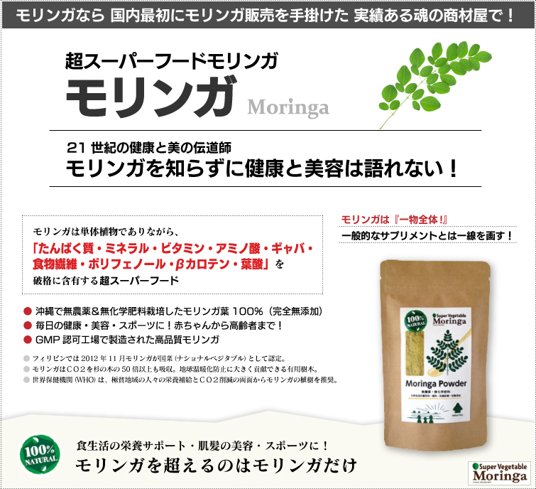 モリンガは栄養満点の野菜 スーパーベジタブル。モリンガは一般的なサプリメントとは違います。成分加工・調整・添加物なしの天然100%。 破格の栄養素を誇るパワーある野菜
だから“スーパーベジタブル”!栄養補給・スポーツ・ダイエット・美肌&爽快で健やかな毎日へ! 赤ちゃんからご高齢者まで、超おススメの逸品です。