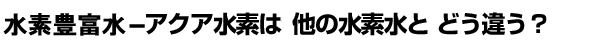 活性水素水- アクア水素は他の水素水と どう違う?