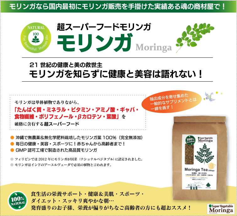 モリンガは栄養満点の野菜 スーパーベジタブル。モリンガは一般的なサプリメントとは違います。成分加工・調整・添加物なしの天然100%。 破格の栄養素を誇るパワーある野菜
だから“スーパーベジタブル”!栄養補給・スポーツ・ダイエット・美肌&爽快で健やかな毎日へ! 赤ちゃんからご高齢者まで、超おススメの逸品です。