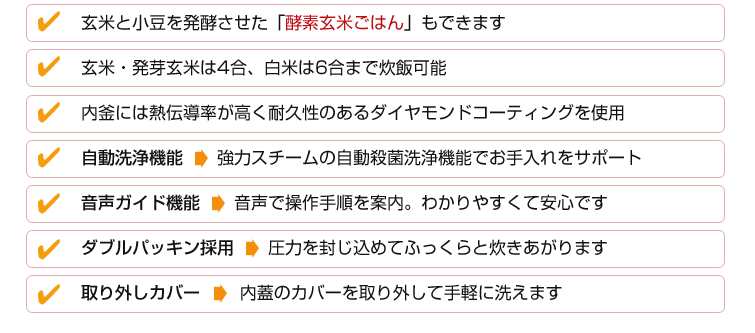 ■選べる保温温度:69-80℃まで設定可能、酵素玄米ご飯の保温・熟成に最適■玄米と小豆を発酵させた『酵素玄米ごはん』もできます■玄米・発芽玄米は4合、白米は6合まで炊飯可能■内釜には熱伝導率が高く耐久性のあるダイヤモンドコーティングを使用■自動洗浄機能: 強力スチームの自動殺菌洗浄機能でお手入れをサポート■音声ガイド機能: 音声で操作手順を案内。わかりやすくて安心です■ダブルパッキン採用: 圧力を封じ込めてふっくらと炊きあがります■取り外しカバー: 内蓋のカバーを取り外して手軽に洗えます