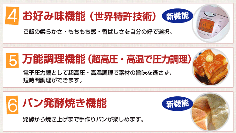 4.お好み味機能(世界特許技術)ご飯の柔らかさ・もちもち感・香ばしさを自分の好で選択。5.万能調理機能(超高圧・高温で圧力調理)電子圧力鍋として超高圧・高温調理で素材の旨味を逃さず、短時間調理ができます。6.パン発酵焼き機能
発酵から焼き上げまで手作りパンが楽しめます。