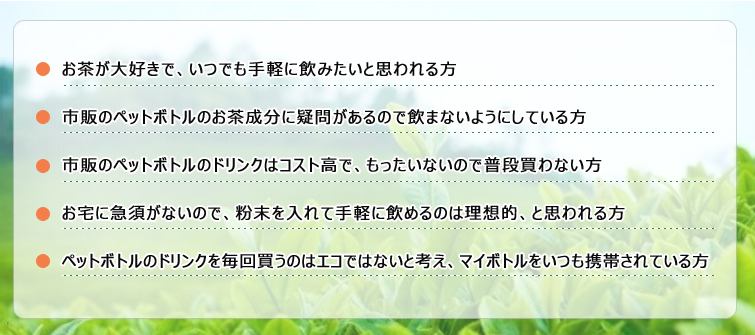 1.お茶が大好きで、いつでも手軽に飲みたいと思われる方
2.市販のペットボトルのお茶成分に疑問があるので飲まないようにしている方
3.市販のペットボトルのドリンクはコスト高で、もったいないので普段買わない方
4.お宅に急須がないので、粉末を入れて手軽に飲めるのは理想的、と思われる方
5.ペットボトルのドリンクを毎回買うのはエコではないと考え、マイボトルをいつも携帯されている方