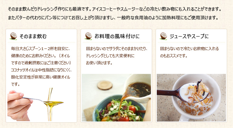 そのまま飲んだりドレッシング作りにも最適です。アイスコーヒーやスムージーなどの冷たい飲み物にも入れることができます。
またバターの代わりにパン等につけてお召し上がり頂けますし、一般的な食用油のように加熱料理にもご使用頂けます。
◆そのまま飲む
毎日大さじスプーン1-2杯を目安に、健康のためにお飲みください。(オイルですので過剰摂取にはご注意ください)
ココナッツオイルは中性脂肪になりにくく、酸化安定性が非常に高い健康オイルです。
◆お料理の風味付けに
固まらないのでサラダにそのままかけたり、ドレッシングとしても大変便利にお使い頂けます。
◆ジュースやスープに加えてお手軽に
固まらないので冷たいお飲物に入れるのもおススメです。