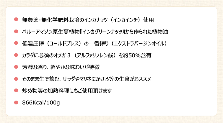 無農薬・無化学肥料栽培のインカナッツ(インカインチ)使用
ペルーアマゾン原生蔓植物『インカグリーンナッツ』から作られた植物油
低温圧搾(コールドプレス)の一番搾り(エクストラバージンオイル)
カラダに必須のオメガ3(アルファリノレン酸)を約50%含有
芳醇な香り、軽やかな味わいが特徴
そのまま生で飲む、サラダやマリネにかける等の生食がおススメ
炒め物等の加熱料理にもご使用頂けます
866Kcal/100g