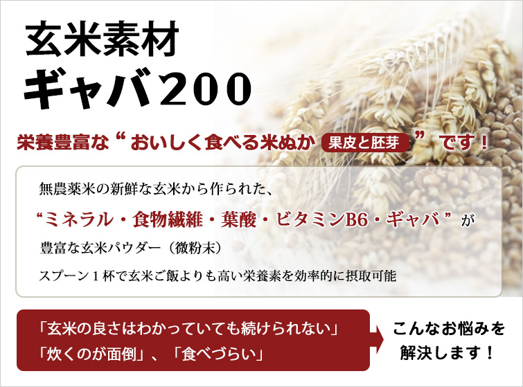 玄米素材ギャバ200は
栄養豊富な“おいしく食べる米ぬか(果皮と胚芽)”です!
無農薬米の新鮮な玄米から作られた、“ミネラル・食物繊維・葉酸・ビタミンB6・ギャバ”が豊富な玄米パウダー(微粉末)
スプーン1杯で玄米ご飯よりも高い栄養素を効率的に摂取可能
「玄米の良さはわかっていても続けられない」、「炊くのが面倒」、「食べづらい」 ・・・こんなお悩みを解決します!