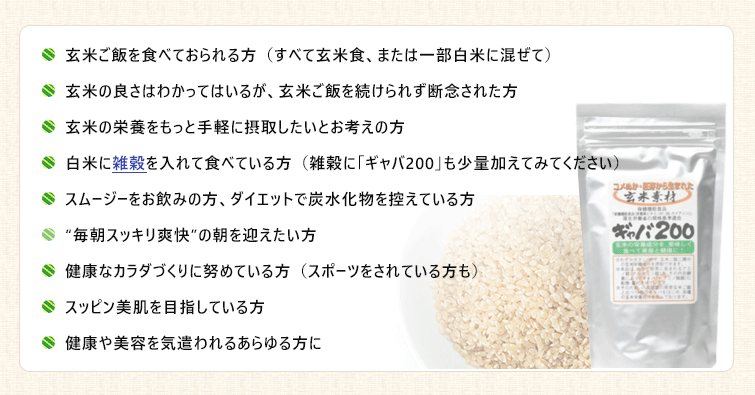 玄米ご飯を食べておられる方(すべて玄米食、または一部白米に混ぜて)
●玄米の良さはわかってはいるが、玄米ご飯を続けられず断念された方
●玄米の栄養をもっと手軽に摂取したいとお考えの方
●白米に雑穀を入れて食べている方(雑穀に「ギャバ200」も少量加えてみてください)
●スムージーをお飲みの方、ダイエットで炭水化物を控えている方
●“毎朝スッキリ爽快”の朝を迎えたい方
●健康なカラダづくりに努めている方(スポーツをされている方も)
●スッピン美肌を目指している方
●健康や美容を気遣われるあらゆる方に