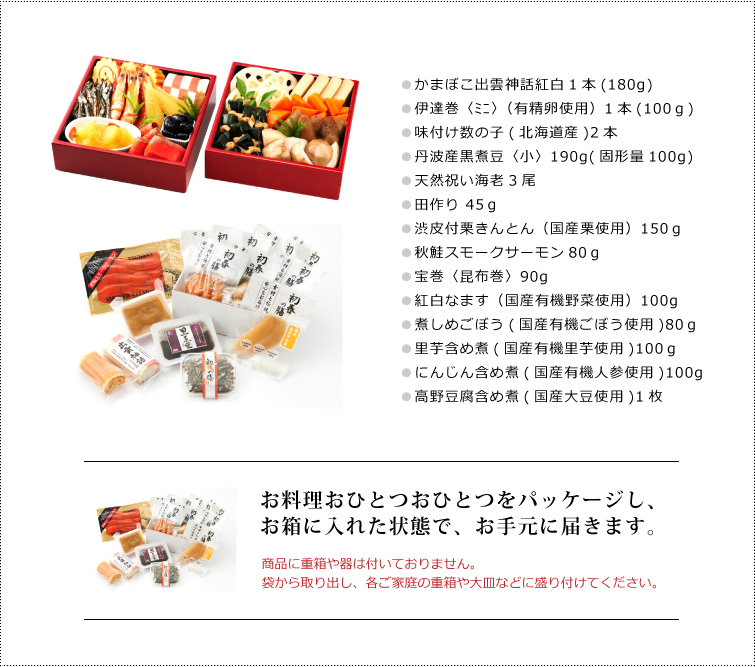 無添加おせち『春』セット内容
●かまぼこ出雲神話紅白1本(180g)
●伊達巻〈ミニ〉(有精卵使用)1本(100g)
●味付け数の子(北海道産)2本
●丹波産黒煮豆〈小〉190g(固形量100g)
●天然祝い海老3尾
●田作り 45g
●渋皮付栗きんとん(国産栗使用)150g
●秋鮭スモークサーモン80g
●宝巻〈昆布巻〉90g
●紅白なます(国産有機野菜使用)100g
●煮しめごぼう(国産有機ごぼう使用)80g
●里芋含め煮(国産有機里芋使用)100g
●にんじん含め煮(国産有機人参使用)100g
●高野豆腐含め煮(国産大豆使用)1枚