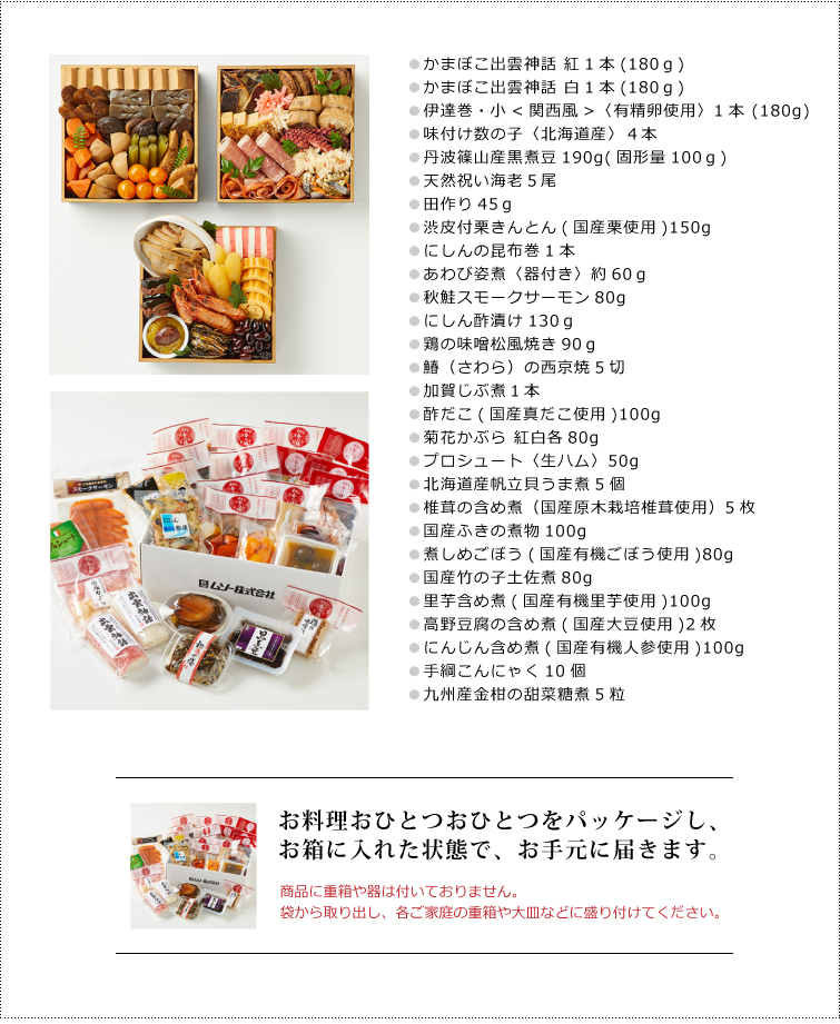 無添加おせち『寿』セット内容
●かまぼこ出雲神話 紅1本(180g)
●かまぼこ出雲神話 白1本(180g)
●伊達巻・小<関西風>〈有精卵使用〉1本 (180g)
●味付け数の子〈北海道産〉4本
●丹波篠山産黒煮豆190g(固形量100g)
●天然祝い海老5尾
●田作り45g
●渋皮付栗きんとん(国産栗使用)150g
●にしんの昆布巻1本
●あわび姿煮〈器付き〉約60g
●秋鮭スモークサーモン80g
●にしん酢漬け130g
●鶏の味噌松風焼き90g
●鰆(さわら)の西京焼5切
●加賀じぶ煮1本
●酢だこ(国産真だこ使用)100g
●菊花かぶら 紅白各80g
●プロシュート〈生ハム〉50g
●北海道産帆立貝うま煮5個
●椎茸の含め煮(国産原木栽培椎茸使用)5枚
●国産ふきの煮物100g
●煮しめごぼう(国産有機ごぼう使用)80g
●国産竹の子土佐煮80g
●里芋含め煮(国産有機里芋使用)100g
●高野豆腐の含め煮(国産大豆使用)2枚
●にんじん含め煮(国産有機人参使用)100g
●手綱こんにゃく10個
●九州産金柑の甜菜糖煮5粒