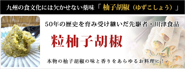 九州の食文化には欠かせない薬味「柚子胡椒(ゆずこしょう)」
50年の歴史を育み受け継いだ先駆者・川津食品の粒柚子胡椒
本物の柚子胡椒の味と香りをあらゆるお料理に!
