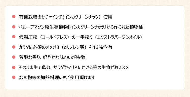 【サチャインチオイルの特徴】1.有機栽培のサチャインチ(インカグリーンナッツ)使用
2.ペルーアマゾン原生蔓植物『インカグリーンナッツ』から作られた植物油
3.低温圧搾(コールドプレス)の一番搾り(エクストラバージンオイル)
4.カラダに必須のオメガ3(αリノレン酸)を46%含有
5.芳醇な香り、軽やかな味わいが特徴
6.そのまま生で飲む、サラダやマリネにかける等の生食がおススメ
7.炒め物等の加熱料理にもご使用頂けます
