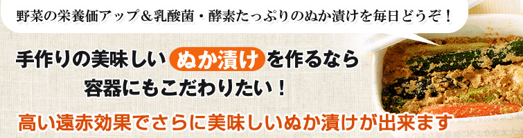 手作りの美味しい「ぬか漬け」を作るなら容器にもこだわりたい! 高い遠赤効果でさらに美味しいぬか漬けが出来ます。野菜の栄養価アップ&乳酸菌・酵素たっぷりのぬか漬けを毎日どうぞ!